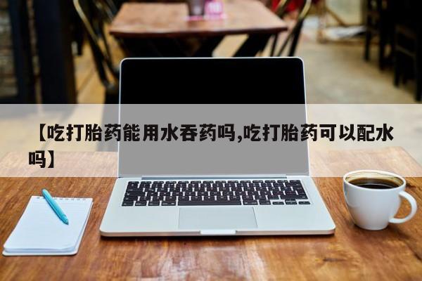 流产药微信购买联系方式【吃打胎药能用水吞药吗,吃打胎药可以配水吗】