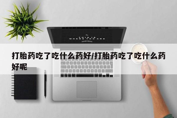 流产药微信购买联系方式打胎药吃了吃什么药好/打胎药吃了吃什么药好呢