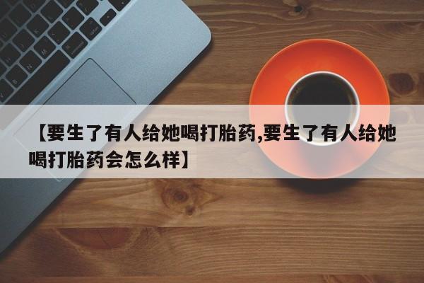 流产药微信购买联系方式【要生了有人给她喝打胎药,要生了有人给她喝打胎药会怎么样】