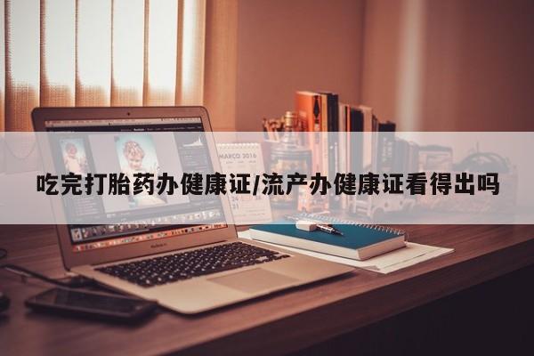 流产药微信购买联系方式吃完打胎药办健康证/流产办健康证看得出吗