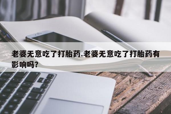 流产药微信购买联系方式老婆无意吃了打胎药.老婆无意吃了打胎药有影响吗？