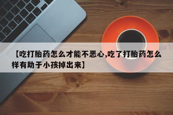 流产药微信购买联系方式【吃打胎药怎么才能不恶心,吃了打胎药怎么样有助于小孩掉出来】