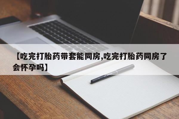 流产药微信购买联系方式【吃完打胎药带套能同房,吃完打胎药同房了会怀孕吗】
