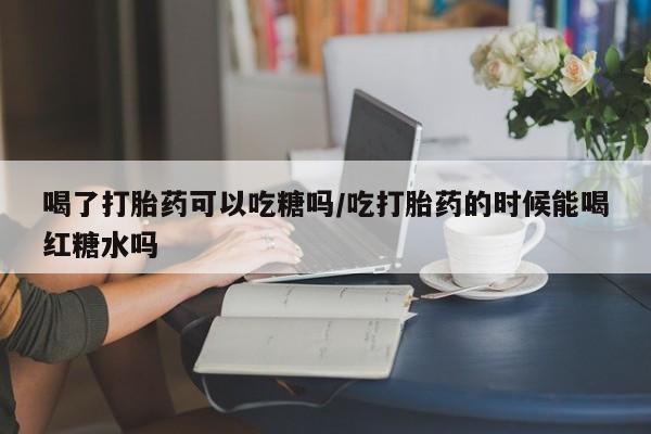 流产药微信购买联系方式喝了打胎药可以吃糖吗/吃打胎药的时候能喝红糖水吗