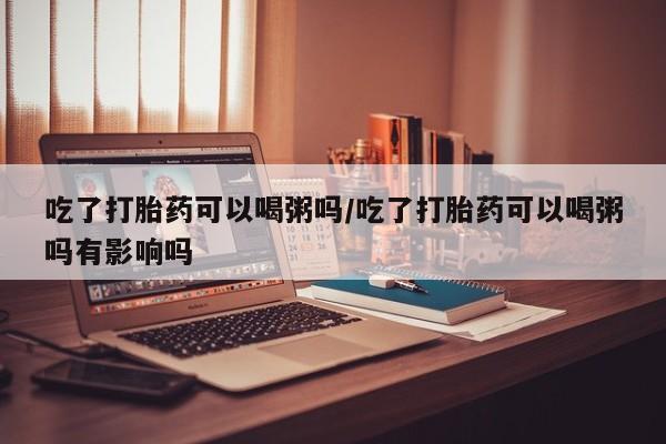 流产药微信购买联系方式吃了打胎药可以喝粥吗/吃了打胎药可以喝粥吗有影响吗