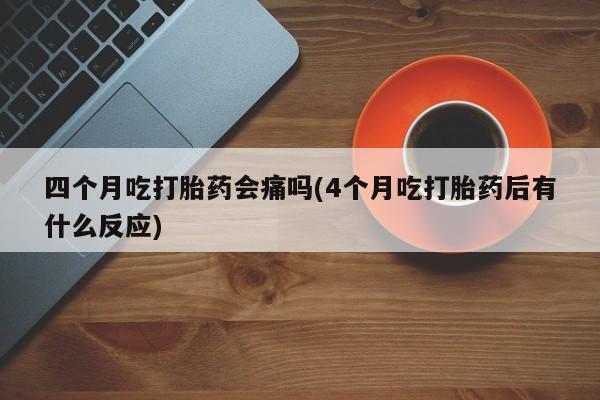 流产药微信购买联系方式四个月吃打胎药会痛吗(4个月吃打胎药后有什么反应)