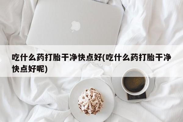 流产药微信购买联系方式吃什么药打胎干净快点好(吃什么药打胎干净快点好呢)