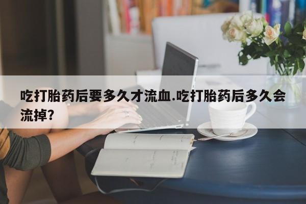 流产药微信购买联系方式吃打胎药后要多久才流血.吃打胎药后多久会流掉？