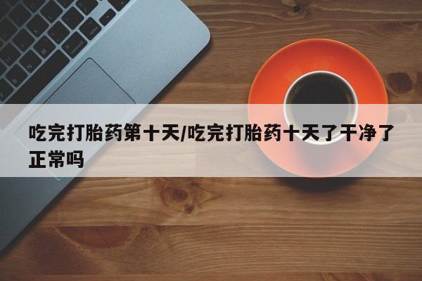 流产药微信购买联系方式吃完打胎药第十天/吃完打胎药十天了干净了正常吗