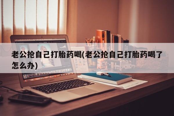 流产药微信购买联系方式老公抢自己打胎药喝(老公抢自己打胎药喝了怎么办)