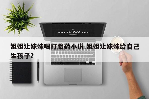 流产药微信购买联系方式姐姐让妹妹喝打胎药小说.姐姐让妹妹给自己生孩子?