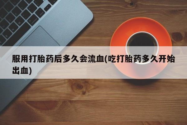 流产药微信购买联系方式服用打胎药后多久会流血(吃打胎药多久开始出血)