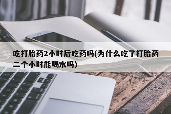 流产药微信购买联系方式吃打胎药2小时后吃药吗(为什么吃了打胎药二个小时能喝水吗)