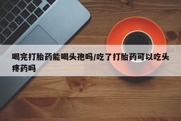 流产药微信购买联系方式喝完打胎药能喝头孢吗/吃了打胎药可以吃头疼药吗
