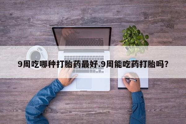 流产药微信购买联系方式9周吃哪种打胎药最好.9周能吃药打胎吗？