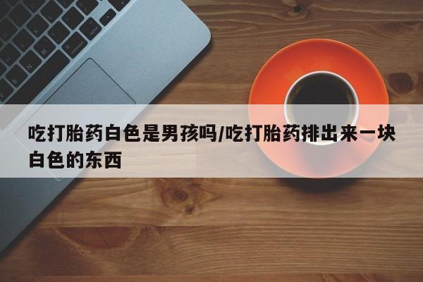 流产药微信购买联系方式吃打胎药白色是男孩吗/吃打胎药排出来一块白色的东西