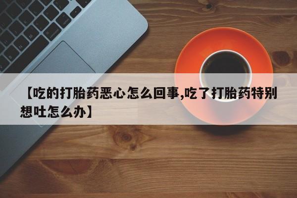流产药微信购买联系方式【吃的打胎药恶心怎么回事,吃了打胎药特别想吐怎么办】