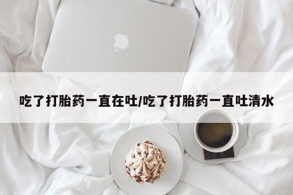 流产药微信购买联系方式吃了打胎药一直在吐/吃了打胎药一直吐清水