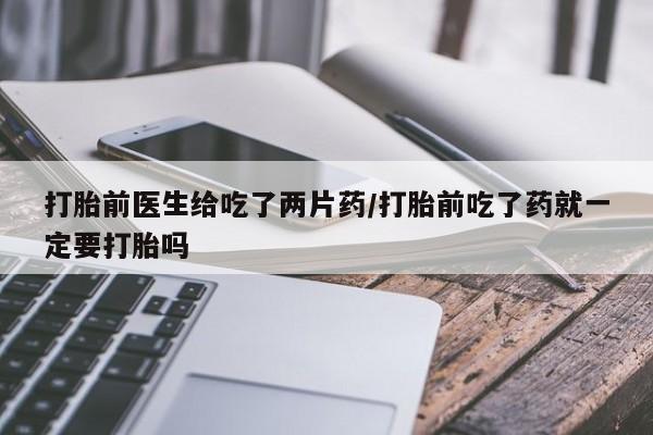 流产药微信购买联系方式打胎前医生给吃了两片药/打胎前吃了药就一定要打胎吗