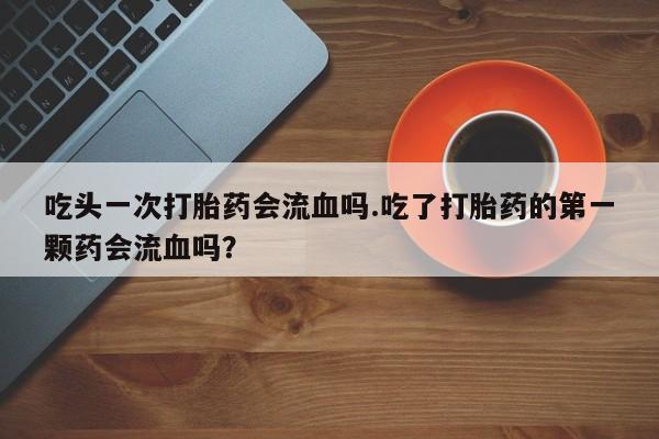 流产药微信购买联系方式吃头一次打胎药会流血吗.吃了打胎药的第一颗药会流血吗？