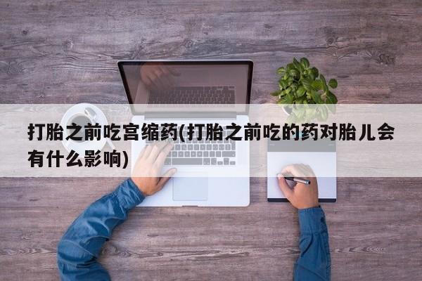 流产药微信购买联系方式打胎之前吃宫缩药(打胎之前吃的药对胎儿会有什么影响)