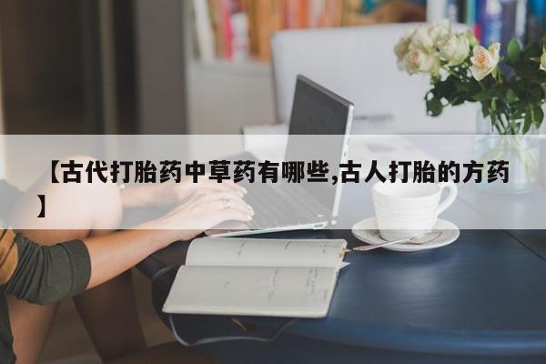 流产药微信购买联系方式【古代打胎药中草药有哪些,古人打胎的方药】