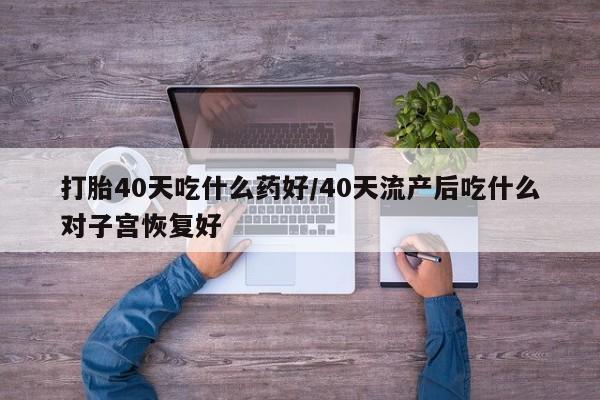 流产药微信购买联系方式打胎40天吃什么药好/40天流产后吃什么对子宫恢复好
