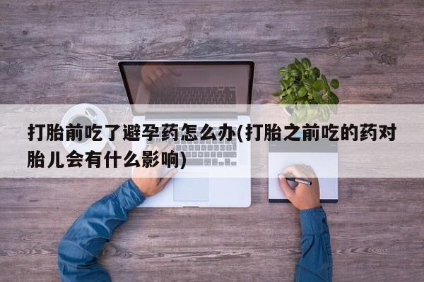 流产药微信购买联系方式打胎前吃了避孕药怎么办(打胎之前吃的药对胎儿会有什么影响)