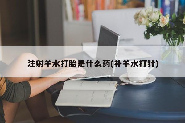 流产药微信购买联系方式注射羊水打胎是什么药(补羊水打针)