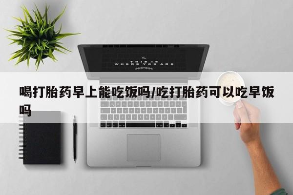 流产药微信购买联系方式喝打胎药早上能吃饭吗/吃打胎药可以吃早饭吗