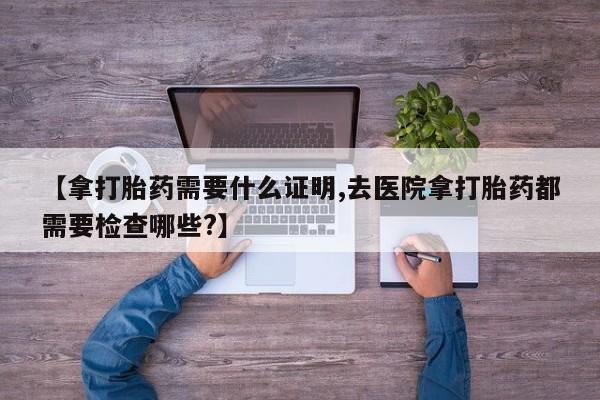 流产药微信购买联系方式【拿打胎药需要什么证明,去医院拿打胎药都需要检查哪些?】