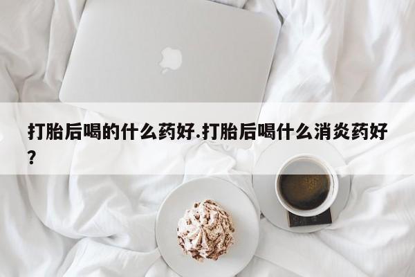 流产药微信购买联系方式打胎后喝的什么药好.打胎后喝什么消炎药好？