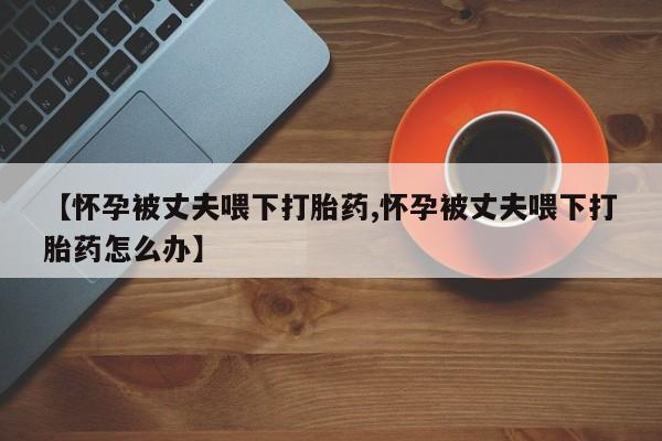流产药微信购买联系方式【怀孕被丈夫喂下打胎药,怀孕被丈夫喂下打胎药怎么办】