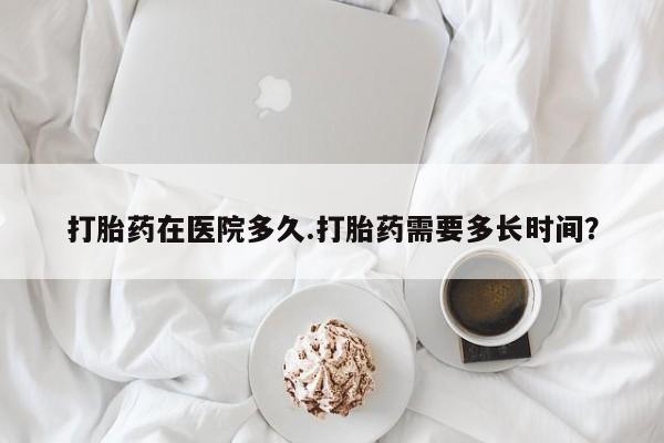 流产药微信购买联系方式打胎药在医院多久.打胎药需要多长时间？
