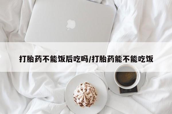 流产药微信购买联系方式打胎药不能饭后吃吗/打胎药能不能吃饭