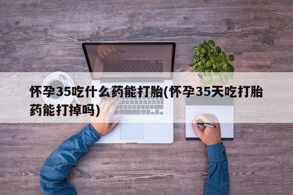 流产药微信购买联系方式怀孕35吃什么药能打胎(怀孕35天吃打胎药能打掉吗)