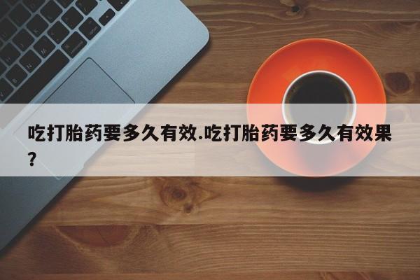 流产药微信购买联系方式吃打胎药要多久有效.吃打胎药要多久有效果？