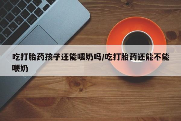 流产药微信购买联系方式吃打胎药孩子还能喂奶吗/吃打胎药还能不能喂奶