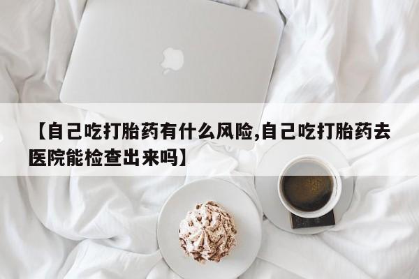 流产药微信购买联系方式【自己吃打胎药有什么风险,自己吃打胎药去医院能检查出来吗】