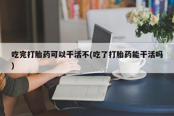 流产药微信购买联系方式吃完打胎药可以干活不(吃了打胎药能干活吗)