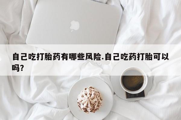 流产药微信购买联系方式自己吃打胎药有哪些风险.自己吃药打胎可以吗？