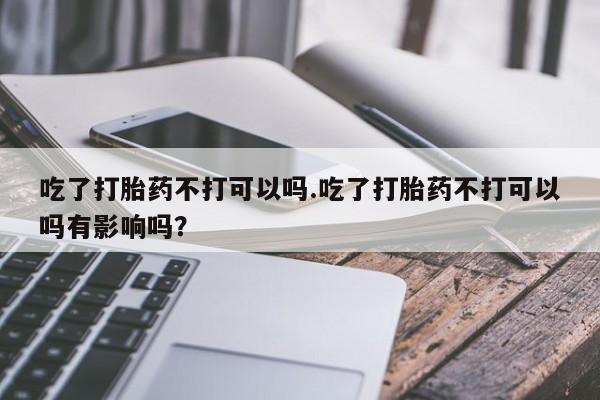 流产药微信购买联系方式吃了打胎药不打可以吗.吃了打胎药不打可以吗有影响吗？