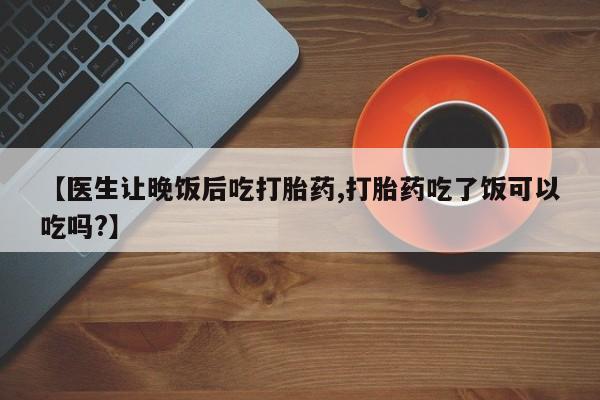 流产药微信购买联系方式【医生让晚饭后吃打胎药,打胎药吃了饭可以吃吗?】