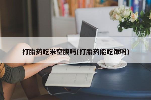 流产药微信购买联系方式打胎药吃米空腹吗(打胎药能吃饭吗)