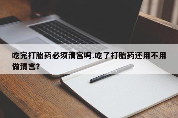流产药微信购买联系方式吃完打胎药必须清宫吗.吃了打胎药还用不用做清宫？