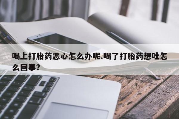 流产药微信购买联系方式喝上打胎药恶心怎么办呢.喝了打胎药想吐怎么回事？