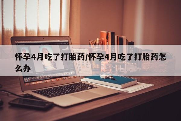 流产药微信购买联系方式怀孕4月吃了打胎药/怀孕4月吃了打胎药怎么办