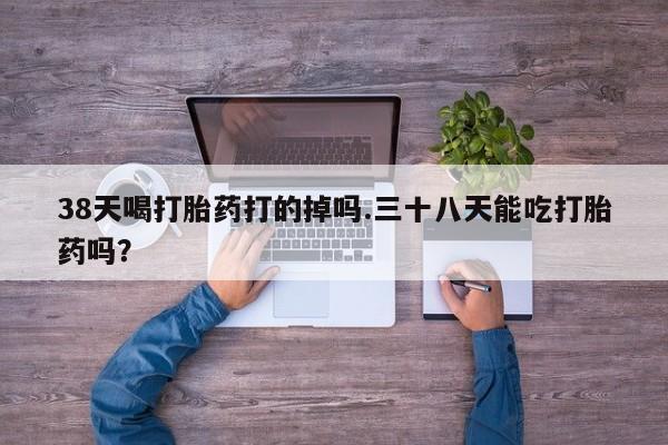 流产药微信购买联系方式38天喝打胎药打的掉吗.三十八天能吃打胎药吗？