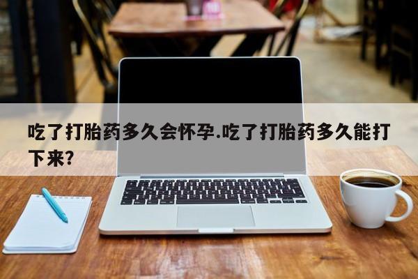 流产药微信购买联系方式吃了打胎药多久会怀孕.吃了打胎药多久能打下来？