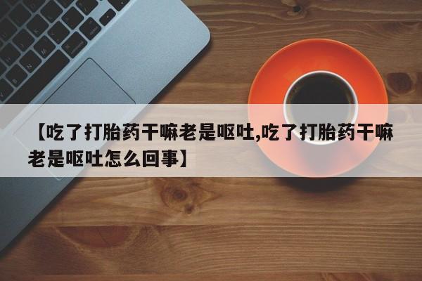 流产药微信购买联系方式【吃了打胎药干嘛老是呕吐,吃了打胎药干嘛老是呕吐怎么回事】